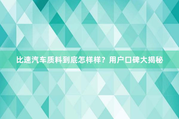 比速汽车质料到底怎样样？用户口碑大揭秘