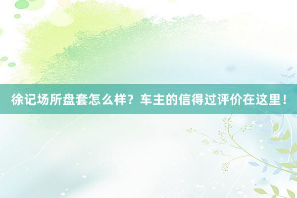 徐记场所盘套怎么样？车主的信得过评价在这里！